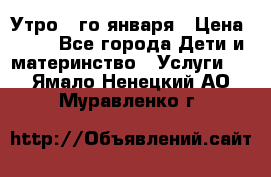  Утро 1-го января › Цена ­ 18 - Все города Дети и материнство » Услуги   . Ямало-Ненецкий АО,Муравленко г.